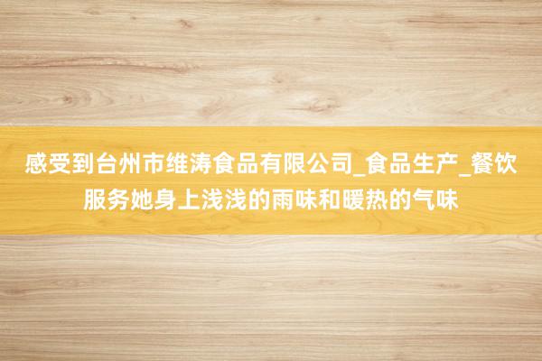 感受到台州市维涛食品有限公司_食品生产_餐饮服务她身上浅浅的雨味和暖热的气味