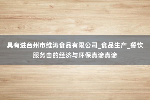 具有进台州市维涛食品有限公司_食品生产_餐饮服务击的经济与环保真谛真谛